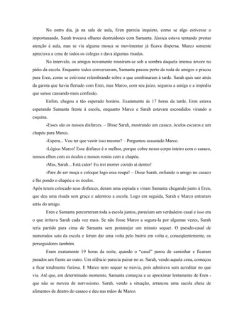 No outro dia, já na sala de aula, Eren parecia inquieto, como se algo estivesse o
importunando. Sarah trocava olhares destruidores com Samanta. Jéssica estava tentando prestar
atenção à aula, mas se via alguma mosca se movimentar já ficava dispersa. Marco somente
apreciava a cena de todos os colegas e dava algumas risadas.
No intervalo, os amigos novamente reuniram-se sob a sombra daquela imensa árvore no
pátio da escola. Enquanto todos conversavam, Samanta passou perto da roda de amigos e piscou
para Eren, como se estivesse relembrando sobre o que combinaram à tarde. Sarah quis sair atrás
da garota que havia flertado com Eren, mas Marco, com seu juízo, segurou a amiga e a impediu
que saísse causando mais confusão.
Enfim, chegou o tão esperado horário. Exatamente às 17 horas da tarde, Eren estava
esperando Samanta frente à escola, enquanto Marco e Sarah estavam escondidos virando a
esquina.
-Esses são os nossos disfarces. – Disse Sarah, mostrando um casaco, óculos escuros e um
chapéu para Marco.
-Espera... Vou ter que vestir isso mesmo? – Perguntou assustado Marco.
-Lógico Marco! Esse disfarce é o melhor, porque cobre nosso corpo inteiro com o casaco,
nossos olhos com os óculos e nossos rostos com o chapéu.
-Mas, Sarah... Está calor! Eu irei morrer cozido aí dentro!
-Pare de ser moça e coloque logo essa roupa! – Disse Sarah, enfiando o amigo no casaco
e lhe pondo o chapéu e os óculos.
Após terem colocado seus disfarces, deram uma espiada e viram Samanta chegando junto à Eren,
que deu uma risada sem graça e adentrou a escola. Logo em seguida, Sarah e Marco entraram
atrás do amigo.
Eren e Samanta percorreram toda a escola juntos, pareciam um verdadeiro casal e isso era
o que irritava Sarah cada vez mais. Se não fosse Marco a segura-la por algumas vezes, Sarah
teria partido para cima de Samanta sem pestanejar um minuto sequer. O pseudo-casal de
namorados saiu da escola e foram dar uma volta pelo bairro em volta e, conseqüentemente, os
perseguidores também.
Eram exatamente 19 horas da noite, quando o “casal” parou de caminhar e ficaram
parados um frente ao outro. Um silêncio parecia pairar no ar. Sarah, vendo aquela cena, começou
a ficar totalmente furiosa. E Marco nem sequer se movia, pois admirava sem acreditar no que
via. Até que, em determinado momento, Samanta começou a se aproximar lentamente de Eren que não se moveu de nervosismo. Sarah, vendo a situação, arrancou uma sacola cheia de
alimentos de dentro do casaco e deu nas mãos de Marco.

 