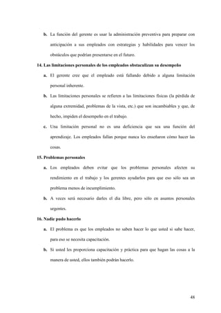 b. La función del gerente es usar la administración preventiva para preparar con
anticipación a sus empleados con estrategias y habilidades para vencer los
obstáculos que podrían presentarse en el futuro.
14. Las limitaciones personales de los empleados obstaculizan su desempeño
a. El gerente cree que el empleado está fallando debido a alguna limitación
personal inherente.
b. Las limitaciones personales se refieren a las limitaciones físicas (la pérdida de
alguna extremidad, problemas de la vista, etc.) que son incambiables y que, de
hecho, impiden el desempeño en el trabajo.
c. Una limitación personal no es una deficiencia que sea una función del
aprendizaje. Los empleados fallan porque nunca les enseñaron cómo hacer las
cosas.
15. Problemas personales
a. Los empleados deben evitar que los problemas personales afecten su
rendimiento en el trabajo y los gerentes ayudarlos para que eso sólo sea un
problema menos de incumplimiento.
b. A veces será necesario darles el día libre, pero sólo en asuntos personales
urgentes.
16. Nadie pudo hacerlo
a. El problema es que los empleados no saben hacer lo que usted si sabe hacer,
para eso se necesita capacitación.
b. Si usted les proporciona capacitación y práctica para que hagan las cosas a la
manera de usted, ellos también podrán hacerlo.

48

 