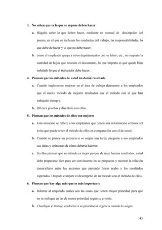 3. No saben que es lo que se supone deben hacer
a. Hágales saber lo que deben hacer, mediante un manual de descripción del
puesto, en el que se incluyen las conductas del trabajo, las responsabilidades, lo
que debe de hacer y lo que no debe hacer,
b. como el empleado apoya a otros departamentos con su labor, etc., no importa la
cantidad de hojas que necesite el documento, lo que importa es que quede bien
señalado lo que el trabajador debe hacer.
4. Piensan que los métodos de usted no darán resultado
a. Cuando implemente mejoras en el área de trabajo demuestre a los empleados
que el nuevo método da mejores resultados que el método con el que han
trabajado siempre.
b. Ofrezca pruebas y discútalo con ellos.
5. Piensan que los métodos de ellos son mejores
a. Esta situación se refiere a los empleados que tienen una información errónea del
éxito que puede tener el método de ellos en comparación con el de usted.
b. Cuando se planee un proyecto o se asigne una tarea, pregunte a sus empleados
sus ideas y opiniones de cómo debería hacerse.
c. Si ellos piensan que su método es mejor porque da muy buenos resultados, usted
debe prepararse bien para ser convincente en su propuesta y mostrar la relación
causa/efecto entre las acciones que pretende llevar acabo y los resultados
esperados. Después compare el desempeño de su método con el método de ellos.
6. Piensan que hay algo más que es más importante
a. Informe al empleado cuales son las cosas que tienen mayor prioridad para que
no se enfoque en las de menor prioridad según su criterio.
b. Clasifique el trabajo conforme a su prioridad o urgencia cuando lo asigne.

45

 