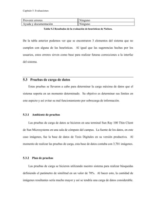 Capítulo 5. Evaluaciones
Prevenir errores Ninguno
Ayuda y documentación Ninguno
Tabla 5.2 Resultados de la evaluación de heurísticas de Nielsen.
De la tabla anterior podemos ver que se encontraron 3 elementos del sistema que no
cumplen con alguna de las heurísticas. Al igual que las sugerencias hechas por los
usuarios, estos errores sirven como base para realizar futuras correcciones a la interfaz
del sistema.
5.3 Pruebas de carga de datos
Estas pruebas se llevaron a cabo para determinar la carga máxima de datos que el
sistema soporta en un momento determinado. Su objetivo es determinar sus límites en
este aspecto y así evitar su mal funcionamiento por sobrecarga de información.
5.3.1 Ambiente de pruebas
Las pruebas de carga de datos se hicieron en una terminal Sun Ray 100 Thin Client
de Sun Microsystems en una sala de cómputo del campus. La fuente de los datos, en este
caso imágenes, fue la base de datos de Tesis Digitales en su versión productiva. Al
momento de realizar las pruebas de carga, esta base de datos contaba con 3,701 imágenes.
5.3.2 Plan de pruebas
Las pruebas de carga se hicieron utilizando nuestro sistema para realizar búsquedas
definiendo el parámetro de similitud en un valor de 70%. Al hacer esto, la cantidad de
imágenes resultantes sería mucho mayor y así se tendría una carga de datos considerable.
 
