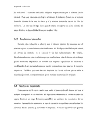 Capítulo 5. Evaluaciones
Se realizaron 15 consultas utilizando imágenes proporcionadas por el sistema (inicio
rápido). Para cada búsqueda, se observó el número de imágenes físicas que el sistema
intentaba obtener de la base de datos, y si el sistema presentaba errores de falta de
memoria. Un error de este tipo indica que el sistema no soporta una cierta cantidad de
datos debido a la disponibilidad de memoria del servidor.
5.3.3 Resultados de las pruebas
Durante esta evaluación se observó que el número máximo de imágenes que el
sistema soporta en una consulta determinada es de 80. Cualquier cantidad mayor resultó
en errores de memoria en el servidor y un mal funcionamiento del sistema.
Desafortunadamente estos resultados agregan una limitante más al sistema, sin embargo
podría resolverse adquiriendo un servidor con mayores capacidades de hardware o
modificando el servidor actual para que nuestro sistema tenga más recursos de memoria
asignados. Debido a que estos factores requieren de ciertos recursos que no están a
nuestra disposición, su implementación queda fuera del alcance de este proyecto.
5.4 Pruebas de desempeño
Estas pruebas se llevaron a cabo para medir el desempeño del sistema en base a
tiempos de respuesta de las consultas. Su objetivo es determinar si el sistema es capaz de
operar dentro de un rango de tiempo aceptable y así satisfacer las expectativas de los
usuarios. Como objetivo secundario se trata de encontrar un equilibrio entre el umbral de
similitud de una consulta y su tiempo de respuesta. Con este equilibrio será posible
 