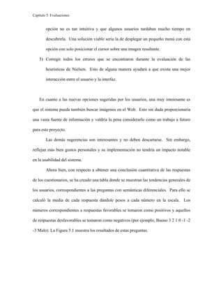 Capítulo 5. Evaluaciones
opción no es tan intuitiva y que algunos usuarios tardaban mucho tiempo en
descubrirla. Una solución viable sería la de desplegar un pequeño menú con esta
opción con solo posicionar el cursor sobre una imagen resultante.
5) Corregir todos los errores que se encontraron durante la evaluación de las
heurísticas de Nielsen. Esto de alguna manera ayudará a que exista una mejor
interacción entre el usuario y la interfaz.
En cuanto a las nuevas opciones sugeridas por los usuarios, una muy interesante es
que el sistema pueda también buscar imágenes en el Web. Esto sin duda proporcionaría
una vasta fuente de información y valdría la pena considerarlo como un trabajo a futuro
para este proyecto.
Las demás sugerencias son interesantes y no deben descartarse. Sin embargo,
reflejan más bien gustos personales y su implementación no tendría un impacto notable
en la usabilidad del sistema.
Ahora bien, con respecto a obtener una conclusión cuantitativa de las respuestas
de los cuestionarios, se ha creado una tabla donde se muestran las tendencias generales de
los usuarios, correspondientes a las preguntas con semánticas diferenciales. Para ello se
calculó la media de cada respuesta dándole pesos a cada número en la escala. Los
números correspondientes a respuestas favorables se tomaron como positivos y aquellos
de respuestas desfavorables se tomaron como negativos (por ejemplo, Bueno 3 2 1 0 -1 -2
-3 Malo). La Figura 5.1 muestra los resultados de estas preguntas.
 