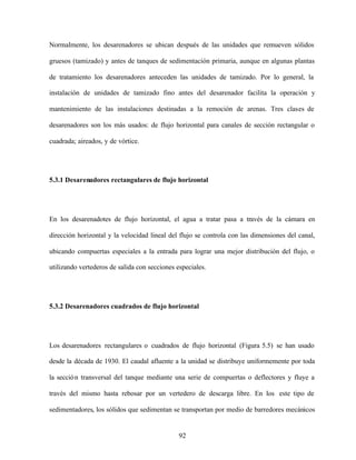 92
Normalmente, los desarenadores se ubican después de las unidades que remueven sólidos
gruesos (tamizado) y antes de tanques de sedimentación primaria, aunque en algunas plantas
de tratamiento los desarenadores anteceden las unidades de tamizado. Por lo general, la
instalación de unidades de tamizado fino antes del desarenador facilita la operación y
mantenimiento de las instalaciones destinadas a la remoción de arenas. Tres clases de
desarenadores son los más usados: de flujo horizontal para canales de sección rectangular o
cuadrada; aireados, y de vórtice.
5.3.1 Desarenadores rectangulares de flujo horizontal
En los desarenadotes de flujo horizontal, el agua a tratar pasa a través de la cámara en
dirección horizontal y la velocidad lineal del flujo se controla con las dimensiones del canal,
ubicando compuertas especiales a la entrada para lograr una mejor distribución del flujo, o
utilizando vertederos de salida con secciones especiales.
5.3.2 Desarenadores cuadrados de flujo horizontal
Los desarenadores rectangulares o cuadrados de flujo horizontal (Figura 5.5) se han usado
desde la década de 1930. El caudal afluente a la unidad se distribuye uniformemente por toda
la sección transversal del tanque mediante una serie de compuertas o deflectores y fluye a
través del mismo hasta rebosar por un vertedero de descarga libre. En los este tipo de
sedimentadores, los sólidos que sedimentan se transportan por medio de barredores mecánicos
 