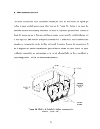 94
5.3.3 Desarenadores aireados
Las arenas se remueven en un desarenador aireado por causa del movimiento en espiral que
realiza el agua residual, como puede observarse en la Figura 5.6. Debido a su masa, las
partículas de arena se aceleran y abandonan las líneas de flujo hasta que en últimas alcanzan el
fondo del tanque, ya que el flujo en espiral es un campo con aceleración variable inducido por
el aire inyectado. Dos factores principales contribuyen a la popularidad de los desarenadores
aireados, en comparación con los de flujo horizontal: 1) mínimo desgaste de los equipos y 2)
no se requiere una unidad independiente para lavado de arenas. En áreas donde las aguas
residuales industriales son descargadas en la red de alcantarillado, se debe considerar la
liberación potencial COV en los desarenadores aireados.
Figura 5.6 Modelo de flujo helicoidal en un desarenador
aireado. (Horan, 2003)
 