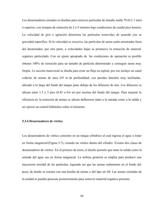 95
Los desarenadores aireados se diseñan para remover partículas de tamaño malla 70 (0.2 1 mm)
o superior, con tiempos de retención de 2 a 5 minutos bajo condiciones de caudal pico horario.
La velocidad de giro o agitación determina las partículas removidas de acuerdo con su
gravedad específica. Si la velocidad es excesiva, las partículas de arena serán arrastradas fuera
del desarenador; por otra parte, a velocidades bajas se promueve la remoción de material
orgánico particulado. Con un ajuste apropiado de las condiciones de operación es posible
obtener 100% de remoción para un tamaño de partícula determinado y conseguir arena muy
limpia. La sección transversal se diseña para crear un flujo en espiral, por eso incluye un canal
colector de arenas de unos 0.9 m de profundidad, con paredes laterales muy inclinadas,
ubicado a lo largo del fondo del tanque justo debajo de los difusores de aire. Los difusores se
ubican entre 1.5 y 2 pies (0.45 a 0.6 m) por encima del fondo del tanque. Para mejorar la
eficiencia en la remoción de arenas se ubican deflectores tanto a la entrada como a la salida y
así ejercer un control hidráulico sobre el elemento.
5.3.4 Desarenadores de vórtice
Los desarenadores de vórtice consisten en un tanque cilíndrico al cual ingresa el agua a tratar
en forma tangencial (Figura 5.7), creando un vórtice dentro del cilindro. Existen dos clases de
desarenadores de vórtice. En el primero de éstos, el diseño permite que tanto la salida como la
entrada del agua sea en forma tangencial. La turbina giratoria se emplea para producir una
trayectoria toroidal de las partículas, logrando así que las arenas sedimenten en el fondo del
pozo, de donde se extraen con una bomba de arenas o del tipo air lift. Las arenas extraídas de
la unidad se pueden procesar posteriormente para remover material orgánico presente.
 