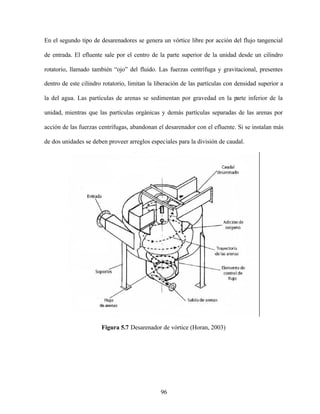 96
En el segundo tipo de desarenadores se genera un vórtice libre por acción del flujo tangencial
de entrada. El efluente sale por el centro de la parte superior de la unidad desde un cilindro
rotatorio, llamado también “ojo” del fluido. Las fuerzas centrífuga y gravitacional, presentes
dentro de este cilindro rotatorio, limitan la liberación de las partículas con densidad superior a
la del agua. Las partículas de arenas se sedimentan por gravedad en la parte inferior de la
unidad, mientras que las partículas orgánicas y demás partículas separadas de las arenas por
acción de las fuerzas centrífugas, abandonan el desarenador con el efluente. Si se instalan más
de dos unidades se deben proveer arreglos especiales para la división de caudal.
Figura 5.7 Desarenador de vórtice (Horan, 2003)
 