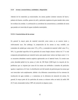 97
5.3.5 Arenas: características, cantidades y disposición
Además de los materiales ya mencionados, las arenas pueden contener cáscaras de huevo,
pedazos de huesos, semillas, granos de café y partículas orgánicas de gran tamaño tales como
los residuos de comidas. A continuación se consideran las características y cantidades de arena
que pueden ser removidas de aguas residuales municipales.
5.3.5.1 Características de las arenas
En general la mayor parte de material removido como arena es en esencia inerte y
relativamente seco. Sin embargo, la composición de las arenas es muy variable, con
contenidos de unidad que varían entre 13% y 65%, y contenido de material volátil entre 1% y
56%. La gravedad específica de las partículas de arena limpia alcanza valores de 2.7 si está
compuesta principalmente por material inerte, pero puede tener valores tan bajos como 1.3 si
se encuentra abundante materia orgánica aglomerada con el material inerte. Es común usar
como densidad global de las arenas el valor de 100 lb/pie (1600 kg/m La mayoría de los
problemas que se originan por causa de las arenas son atribuidos a tamaños de partículas
iguales o superiores a 0.2 mm. La distribución real del tamaño de partícula para las arenas que
son removidas varía ampliamente, debido a las diferentes características de los sistemas de
recolección de agua residual, y a variaciones en la eficiencia de remoción de arenas. En
general, la mayor parte de las partículas de arenas se retienen sobre un tamiz de malla 100
(0.15 mm), alcanzando incluso 100% de remoción en algunos casos.
 