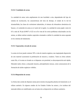 98
5.3.5.2 Cantidades de arena
La cantidad de arena varía ampliamente de una localidad a otra, dependiendo del tipo de
sistema de recolección, las características del área de drenaje, el estado de la red de
alcantarillado, las clases de vertimiento industriales, el número de trituradores domésticos de
basura y el contenido de arena en el suelo de la región. La cantidad de arena puede variar de
0.5 a más de 30 pie (0.0037 a 0.22 m m En vista de los serios problemas relacionados con las
arenas, se deben realizar estudios especiales orientados a definir la cantidad de arena esperada
en los sistemas de tratamiento.
5.3.5.3 Separación y lavado de arenas
La arena sin lavar puede contener 50% o más de materia orgánica; una inapropiada disposición
de este material ocasionaría la poliferación de insectos y roedores. Tanto en clima caliente
como frío, si la arena no lavada no es dispuesta con prontitud, su descomposición será rápida,
liberando malos olores y atrayendo insectos, principalmente moscas, como consecuencia de la
formación de ácidos orgánicos volátiles.
5.3.5.4 Disposición de arenas
La forma más común de disponer arenas provenientes de pequeñas plantas de tratamiento es el
relleno sanitario. En algunos estados de los Estados Unidos las arenas y los residuos del
tamizado deben ser estabilizados con cal antes de su disposición en rellenos sanitarios.
 