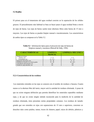 82
5.2 Rejillas
El primer paso en el tratamiento del agua residual consiste en la separación de los sólidos
gruesos. El procedimiento más habitual se basa en hacer pasar el agua residual bruta a través
de rejas de barras. Las rejas de barras suelen tener aberturas libres entre barras de 15 mm o
mayores. Las rejas de barras se pueden limpiar manual o mecánicamente. Las características
de ambos tipos se comparan en la Tabla 5.2.
Tabla 5.2 Información típica para el proyecto de rejas de barras de
limpieza manual y mecánica (Metcalf & Eddy, 1996)
CARACTERÍSTICAS LIMPIEZA
MANUAL
LIMPIEZA MECÁNICA
Tamaño de la barra:
Anchura, mm
Profundidad, mm
5 - 15
25 - 37.5
5 -15
25 – 37.5
Separación entre barras, mm 25 – 50 15 – 75
Pendiente en relación a la vertical, grados 25 – 50 50 – 82.5
Velocidad de aproximación, m/s 150 150
Pérdida de carga admisible, mm 150 150
5.2.1 Características de los residuos
Los materiales retenidos en las rejas se conocen con el nombre de residuos o basuras. Cuanto
menos es la abertura libre del tamiz, mayor será la cantidad de residuos eliminada. A pesar de
que no existe ninguna definición que permita identificar los materiales separables mediante
rejas, y de que no existe ningún método reconocido para la medición de la cantidad de
residuos eliminada, éstos presentan ciertas propiedades comunes. Los residuos de tamaño
grande que son retenidos en rejas con separaciones de 15 mm o superiores, consisten en
desechos tales como piedras, ramas, trozos de chatarra, papel, raíces de árboles, plásticos y
 