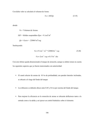 106
Con dicho valor se calculará el volumen de Arena:
SSFQoVa = (5.19)
donde:
Va = Volumen de Arenas.
SSF = Sólidos suspendidos fijos = 9.1cm3
/m3
Qo = Gasto = .220865 m3
/seg
Sustituyendo:
segmmcmVa /220865.*/1.9 333
= (5.20)
diamsegcmVa /17.0/2 33
==
Con esto último queda dimensionado el tanque de aireación, aunque se deben tomar en cuenta
los siguientes aspectos que ya fueron mencionados con anterioridad:
• El canal colector de arenas de 0.9 m de profundidad, con paredes laterales inclinadas,
se ubicará a lo largo del fondo del tanque
• Los difusores se deberán ubicar entre 0.45 y 0.6 m por encima del fondo del tanque.
• Para mejorar la eficiencia en la remoción de arenas se ubicarán deflectores tanto a la
entrada como a la salida y así ejercer un control hidráulico sobre el elemento.
 