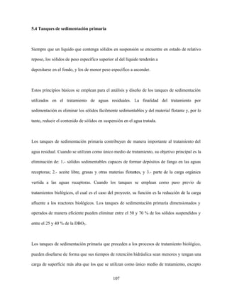 107
5.4 Tanques de sedimentación primaria
Siempre que un líquido que contenga sólidos en suspensión se encuentre en estado de relativo
reposo, los sólidos de peso específico superior al del líquido tenderán a
depositarse en el fondo, y los de menor peso específico a ascender.
Estos principios básicos se emplean para el análisis y diseño de los tanques de sedimentación
utilizados en el tratamiento de aguas residuales. La finalidad del tratamiento por
sedimentación es eliminar los sólidos fácilmente sedimentables y del material flotante y, por lo
tanto, reducir el contenido de sólidos en suspensión en el agua tratada.
Los tanques de sedimentación primaria contribuyen de manera importante al tratamiento del
agua residual. Cuando se utilizan como único medio de tratamiento, su objetivo principal es la
eliminación de: 1.- sólidos sedimentables capaces de formar depósitos de fango en las aguas
receptoras; 2.- aceite libre, grasas y otras materias flotantes, y 3.- parte de la carga orgánica
vertida a las aguas receptoras. Cuando los tanques se emplean como paso previo de
tratamientos biológicos, el cual es el caso del proyecto, su función es la reducción de la carga
afluente a los reactores biológicos. Los tanques de sedimentación primaria dimensionados y
operados de manera eficiente pueden eliminar entre el 50 y 70 % de los sólidos suspendidos y
entre el 25 y 40 % de la DBO5.
Los tanques de sedimentación primaria que preceden a los procesos de tratamiento biológico,
pueden diseñarse de forma que sus tiempos de retención hidráulica sean menores y tengan una
carga de superficie más alta que los que se utilizan como único medio de tratamiento, excepto
 