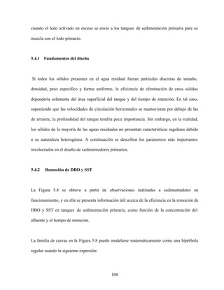 108
cuando el lodo activado en exceso se envíe a los tanques de sedimentación primaria para su
mezcla con el lodo primario.
5.4.1 Fundamentos del diseño
Si todos los sólidos presentes en el agua residual fueran partículas discretas de tamaño,
densidad, peso específico y forma uniforme, la eficiencia de eliminación de estos sólidos
dependería solamente del área superficial del tanque y del tiempo de retención. En tal caso,
suponiendo que las velocidades de circulación horizontales se mantuvieran por debajo de las
de arrastre, la profundidad del tanque tendría poca importancia. Sin embargo, en la realidad,
los sólidos de la mayoría de las aguas residuales no presentan características regulares debido
a su naturaleza heterogénea. A continuación se describen los parámetros más importantes
involucrados en el diseño de sedimentadores primarios.
5.4.2 Remoción de DBO y SST
La Figura 5.8 se obtuvo a partir de observaciones realizadas a sedimentadotes en
funcionamiento, y en ella se presenta información útil acerca de la eficiencia en la remoción de
DBO y SST en tanques de sedimentación primaria, como función de la concentración del
afluente y el tiempo de retención.
La familia de curvas en la Figura 5.8 puede modelarse matemáticamente como una hipérbola
regular usando la siguiente expresión:
 