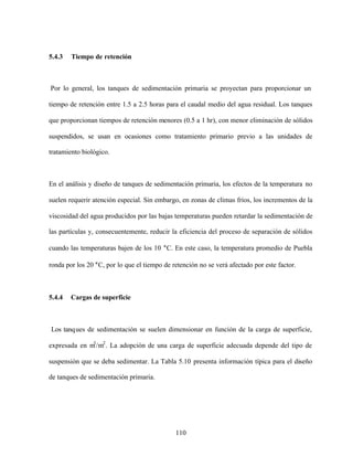 110
5.4.3 Tiempo de retención
Por lo general, los tanques de sedimentación primaria se proyectan para proporcionar un
tiempo de retención entre 1.5 a 2.5 horas para el caudal medio del agua residual. Los tanques
que proporcionan tiempos de retención menores (0.5 a 1 hr), con menor eliminación de sólidos
suspendidos, se usan en ocasiones como tratamiento primario previo a las unidades de
tratamiento biológico.
En el análisis y diseño de tanques de sedimentación primaria, los efectos de la temperatura no
suelen requerir atención especial. Sin embargo, en zonas de climas fríos, los incrementos de la
viscosidad del agua producidos por las bajas temperaturas pueden retardar la sedimentación de
las partículas y, consecuentemente, reducir la eficiencia del proceso de separación de sólidos
cuando las temperaturas bajen de los 10 °C. En este caso, la temperatura promedio de Puebla
ronda por los 20 °C, por lo que el tiempo de retención no se verá afectado por este factor.
5.4.4 Cargas de superficie
Los tanques de sedimentación se suelen dimensionar en función de la carga de superficie,
expresada en m3
/m2
. La adopción de una carga de superficie adecuada depende del tipo de
suspensión que se deba sedimentar. La Tabla 5.10 presenta información típica para el diseño
de tanques de sedimentación primaria.
 