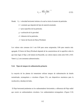 112
( )
2/1
18





 −
=
f
gdsk
VH (5.22)
Donde VH = velocidad horizontal mínima a la cual se inicia el arrastre de partículas.
k = constante que depende del tipo de material arrastrado.
s = peso específico de las partículas.
g = aceleración de la gravedad.
d = diámetro de las partículas.
f = factor de fricción de Darcy-Weisbach.
Los valores más comunes de k son 0.04 para arena unigranular, 0.06 para materia más
agregada. El factor de Darcy-Weisbach depende de las características de la superficie sobre la
que tiene lugar el flujo y del número de Reynolds, sus valores típicos están entre 0.02 y 0.03.
Tanto k y f, son constantes adimensionales.
5.4.6 Tipos de tanques de sedimentación primaria
La mayoría de las plantas de tratamiento utilizan tanques de sedimentación de diseño
normalizado, rectangulares o circulares (Figura 5.9), con dispositivos mecánicos para la
recolección y desalojo de lodos.
El flujo horizontal predomina en los sedimentadores horizontales, a diferencia del flujo radial
que ocurre en sedimentadores circulares. Los sedimentadores rectangulares (Figura 5.10)
 