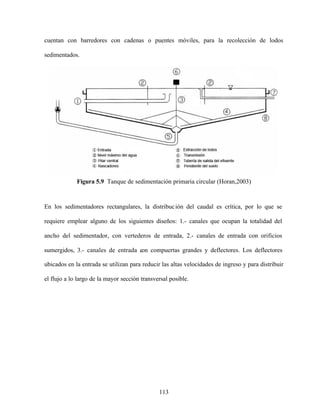 113
cuentan con barredores con cadenas o puentes móviles, para la recolección de lodos
sedimentados.
Figura 5.9 Tanque de sedimentación primaria circular (Horan,2003)
En los sedimentadores rectangulares, la distribución del caudal es crítica, por lo que se
requiere emplear alguno de los siguientes diseños: 1.- canales que ocupan la totalidad del
ancho del sedimentador, con vertederos de entrada, 2.- canales de entrada con orificios
sumergidos, 3.- canales de entrada con compuertas grandes y deflectores. Los deflectores
ubicados en la entrada se utilizan para reducir las altas velocidades de ingreso y para distribuir
el flujo a lo largo de la mayor sección transversal posible.
 