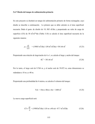 115
5.4.7 Diseño del tanque de sedimentación primaria
En este proyecto se diseñará un tanque de sedimentación primario de forma rectangular, cuyo
diseño se describe a continuación. Lo primero que se debe calcular es el área superficial
necesaria. Dado el gasto de diseño de 19, 083 m3
/día y proponiendo un valor de carga de
superficie (CS) de 50 m3
/m2
*día (Tabla 5.10) se calcula el área superficial necesaria de la
siguiente manera:
= (19083 m3
/día) / (50 m3
/m2
día) =381.66 m2
(5.23)
Proponiendo una relación de largo/ancho de 4 a 1, se calcula el largo y ancho del tanque:
4L2
= 381.66 m2
(5.24)
Por lo tanto, el largo será de 9.768 m, y el ancho será de 39.072 m, estas dimensiones se
redondean a 10 m y a 40 m.
Proponiendo una profundidad de 4 metros, se calcula el volumen del tanque:
Vol. = 10m x 40m x 4m = 1600 m3
(5.25)
La nueva carga superficial será:
A
Q
CS = = (19083m3
/día) / (10 m x 40 m)= 47.7 m3
/m2
día (5.26)
CS
Q
A =
 