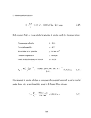 116
El tiempo de retención será:
Q
Vol
Tr = = (1600 m3
) / (19083 m3
/día) = 2.01 horas (5.27)
De la ecuación (5.22), se puede calcular la velocidad de arrastre usando los siguientes valores:
Constante de cohesión k = 0.05
Gravedad específica s = 1.25
Aceleración de la gravedad g = 9.806 m/s2
Diámetro de partículas d = 100 µm
Factor de fricción Darcy-Weisbach f = 0.025
( ) =




 ×××××
=




 −
=
−
2/1
62/1
025.0
10100806.925.05.0818
f
gdsk
VH 0.0626m/s (5.28)
Esta velocidad de arrastre calculara se compara con la velocidad horizontal, la cual es igual al
caudal divido entre la sección de flujo, la cual es de 4 m por 10 m, entonces:
sm
mm
diam
A
Q
V
x
H /005521.0
410
/19083 3
=





×
== (5.29)
 