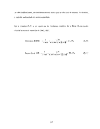 117
La velocidad horizontal, es considerablemente menor que la velocidad de arrastre. Por lo tanto,
el material sedimentado no será resuspendido.
Con la ecuación (5.21) y los valores de las constantes empíricas de la Tabla 5.1, se pueden
calcular las tasas de remoción de DBO y SST.
Remoción de DBO
( )( )
=
+
=
+
=
01.202.0018.0
01.2
bta
t
34.5 % (5.30)
Remoción de SST
( )( )
=
+
=
+
=
01.2014.00075.0
01.2
bta
t
56.4 % (5.31)
 