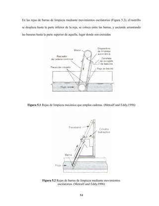 84
En las rejas de barras de limpieza mediante movimientos oscilatorios (Figura 5.2), el rastrillo
se desplaza hasta la parte inferior de la reja, se coloca entre las barras, y asciende arrastrando
las basuras hasta la parte superior de aquella, lugar donde son extraídas
Figura 5.1 Rejas de limpieza mecánica que emplea cadenas. (Metcalf and Eddy,1996)
Figura 5.2 Rejas de barras de limpieza mediante movimientos
oscilatorios. (Metcalf and Eddy,1996)
 