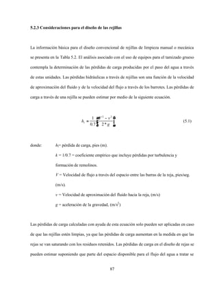87
5.2.3 Consideraciones para el diseño de las rejillas
La información básica para el diseño convencional de rejillas de limpieza manual o mecánica
se presenta en la Tabla 5.2. El análisis asociado con el uso de equipos para el tamizado grueso
contempla la determinación de las pérdidas de carga producidas por el paso del agua a través
de estas unidades. Las pérdidas hidráulicas a través de rejillas son una función de la velocidad
de aproximación del fluido y de la velocidad del flujo a través de los barrotes. Las pérdidas de
carga a través de una rejilla se pueden estimar por medio de la siguiente ecuación.





 −
=
g
vV
hl
*27.0
1 22
(5.1)
donde: hl= pérdida de carga, pies (m).
k = 1/0.7 = coeficiente empírico que incluye pérdidas por turbulencia y
formación de remolinos.
V = Velocidad de flujo a través del espacio entre las barras de la reja, pies/seg.
(m/s).
v = Velocidad de aproximación del fluido hacia la reja, (m/s)
g = aceleración de la gravedad, (m/s2
)
Las pérdidas de carga calculadas con ayuda de esta ecuación solo pueden ser aplicadas en caso
de que las rejillas estén limpias, ya que las pérdidas de carga aumentan en la medida en que las
rejas se van saturando con los residuos retenidos. Las pérdidas de carga en el diseño de rejas se
pueden estimar suponiendo que parte del espacio disponible para el flujo del agua a tratar se
 