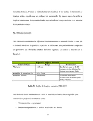 88
encuentra obstruido. Cuando se realiza la limpieza mecánica de las rejillas, el mecanismo de
limpieza actúa a medida que las pérdidas van aumentando. En algunos casos, la rejilla se
limpia a intervalos de tiempo determinados, dependiendo del comportamiento en el aumento
de las pérdidas de carga.
5.2.4 Dimensionamiento
Para el dimensionamiento de las rejillas de limpieza mecánica es necesario diseñar el canal por
el cual será conducida el agua hacia el proceso de tratamiento, para posteriormente compararlo
con parámetros de velocidad y abertura de barras sugeridos. Los cuales se muestran en la
Tabla 5.3.
Rejillas de limpieza mecánica
Características Rango Comentarios
Aberturas 6-38 mm La abertura ideal es de 18
mm para evitar daños en las
instalaciones aguas abajo.
Velocidad de aproximación 0.6-1.2 m/s
Velocidad Mínima 0.3-0.6 m/s Necesario para evitar
acumulación de arenas en el
lecho del canal
Tabla 5.3 Rejillas de limpieza mecánica (WEF,1992)
Para el cálculo de las dimensiones del canal, es necesario definir los datos de partida y las
características propias del diseño tales como:
• Tipo de sección → rectangular
• Dimensiones propuestas → base de la sección = 0.3 metros
 