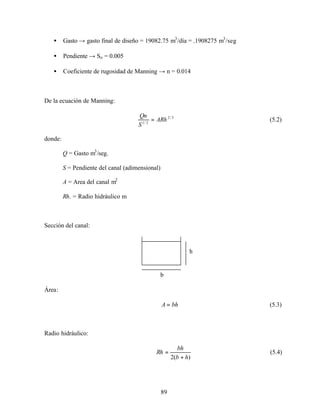 89
• Gasto → gasto final de diseño = 19082.75 m3
/día = .1908275 m3
/seg
• Pendiente → So = 0.005
• Coeficiente de rugosidad de Manning → n = 0.014
De la ecuación de Manning:
3/2
2/1
ARh
S
Qn
= (5.2)
donde:
Q = Gasto m3
/seg.
S = Pendiente del canal (adimensional)
A = Area del canal m2
Rh. = Radio hidráulico m
Sección del canal:
Área:
bhA = (5.3)
Radio hidráulico:
)(2 hb
bh
Rh
+
= (5.4)
b
h
 