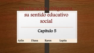La educación obligatoria, 
su sentido educativo 
social 
Capitulo 5 
Aylin Diana Karen Lupita 
 