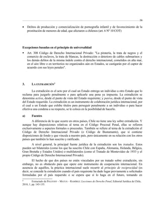 58 
· Delitos de producción y comercialización de pornografía infantil y de favorecimiento de la 
prostitución de menores de edad, que afectaren a chilenos (art. 6 Nº 10 COT) 
Excepciones basadas en el principio de universalidad 
 Art. 308 Código de Derecho Internacional Privado: "La piratería, la trata de negros y el 
comercio de esclavos, la trata de blancas, la destrucción o deterioro de cables submarinos y 
los demás delitos de la misma índole contra el derecho internacional, cometidos en alta mar, 
en el aire libre o en territorios no organizados aún en Estados, se castigarán por el captor de 
acuerdo con sus leyes penales". 
3. LA EXTRADICIÓN3 
La extradición es el acto por el cual un Estado entrega un individuo a otro Estado que lo 
reclama para juzgarlo penalmente o para aplicarle una pena ya impuesta. La extradición se 
denomina activa, desde el punto de vista del Estado requirente; y pasiva, desde el punto de vista 
del Estado requerido. La extradición es un instrumento de colaboración jurídica internacional, por 
el cual a un Estado que exhibe títulos para perseguir penalmente a un individuo o para hacer 
efectiva una condena a su respecto, se le coloca en la posibilidad de hacerlo. 
a) Fuentes 
A diferencia de lo que ocurre en otros países, Chile no tiene una ley sobre extradición. Y 
aunque hay disposiciones relativas al tema en el Código Procesal Penal, ellas se refieren 
exclusivamente a aspectos formales o procesales. También se refiere al tema de la extradición el 
Código de Derecho Internacional Privado (o Código de Bustamante), que sí contiene 
disposiciones de fondo y que vincula a nuestro país, pero únicamente en su relación con los otros 
países que también lo han suscrito y ratificado. 
A nivel general, la principal fuente jurídica de la extradición son los tratados. Estos 
pueden ser bilaterales (como los que ha suscrito Chile con España, Alemania, Holanda, Bélgica, 
Gran Bretaña y Estados Unidos) o multilaterales (como el Tratado de Montevideo de 1933 y el 
propio Código de Derecho Internacional Privado). 
El hecho de que dos países no estén vinculados por un tratado sobre extradición, sin 
embargo, no es obstáculo para que opere este instrumento de cooperación internacional. En 
ausencia de aquéllos, la práctica internacional suele recurrir al principio de reciprocidad (es 
decir, se concede la extradición cuando el país requirente ha dado lugar previamente a solicitudes 
formuladas por el país requerido o se espera que sí lo haga en el futuro, tomando en 
3 Extractado de POLITOFF – MATUS – RAMÍREZ: Lecciones de Derecho Penal, Editorial Jurídica de Chile, 
2010, 1, pp. 145-155. 
 