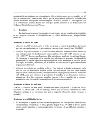 59 
consideración sus relaciones con otros países) y a los principios generales reconocidos por el 
derecho internacional, concepto este último que la jurisprudencia chilena ha utilizado para 
resolver situaciones no reguladas en forma expresa, declarando, además, la Corte Suprema, que 
en el ordenamiento jurídico chileno tales principios pueden extraerse de las disposiciones del 
Código de Derecho Internacional Privado. 
b) Requisitos 
La doctrina suele agrupar los requisitos necesarios para que sea procedente la extradición 
en tres categorías: relativos a la calidad del hecho, a la calidad del delincuente y a la punibilidad 
del hecho. 
Relativos a la calidad del hecho 
· Principio de doble incriminación: el hecho por el cual se solicita la extradición debe estar 
previsto como delito, tanto en el país requirente como en el país requerido (art. 353 CDIP). 
· Principio de gravedad mínima: la extradición sólo es admisible respecto de delitos dotados de 
una cierta gravedad. En el ordenamiento jurídico chileno, el art. 354 CDIP, así como los arts. 
431 y 440 CPP, disponen que la pena no debe ser inferior a un año de privación de libertad. 
Se estima que la apreciación de la gravedad debe efectuarse en abstracto, considerando la 
pena mayor o el margen superior de la pena asignada al delito. Tratándose de un delito que ya 
fue objeto de condena, obviamente, ha de tomarse en consideración la pena efectivamente 
impuesta por el tribunal. 
· Principio de exclusión de los delitos políticos: Este principio se funda, básicamente, en la 
idea de que los delincuentes políticos actúan con motivaciones que sólo tienen sentido 
respecto de un Estado en concreto, y no representan un peligro para otros Estados. El artículo 
355 CDIP, junto con establecer la prohibición de extraditar a los delincuentes políticos, 
dispone que ella se hace extensiva a los delitos conexos, es decir, a aquellos que se cometen, 
por ejemplo, para favorecer la consumación del delito propiamente político. 
Relativos a la calidad del individuo 
En Chile, a diferencia de otros países, no existe una norma que prohíba la extradición de los 
nacionales. El artículo 345 CDIP, sin embargo, dispone que los estados contratantes no están 
obligados a entregar a sus nacionales, pero que si niegan la extradición estarán obligados a 
juzgarlos. 
Relativos a la punibilidad del hecho 
· La acción penal o la pena no deben encontrarse prescritas. En otras palabras, el delito debe 
ser actualmente perseguible; o la pena, aplicable. Según el art. 359 CDIP es preciso que la 
acción penal o la pena no se encuentren prescritas con arreglo a la ley del Estado requirente o 
requerido. 
 