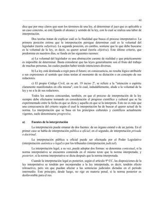 62 
dice que por muy claros que sean los términos de una ley, al determinar el juez que es aplicable a 
un caso concreto, se está fijando el alcance y sentido de la ley, con lo cual se realiza una labor de 
interpretación. 
Dos teorías tratan de explicar cuál es la finalidad que busca el proceso interpretativo. La 
primera posición estima que la interpretación persigue determinar cuál es la voluntad del 
legislador (teoría subjetiva). La segunda posición, en cambio, sostiene que lo que debe buscarse 
es la voluntad de la ley, es decir, su querer actual (teoría objetiva). Este último criterio, que 
predomina en nuestros días, se funda en las siguientes razones: 
a) La voluntad del legislador es una abstracción carente de realidad y que prácticamente 
es imposible de determinar. Basta considerar que las leyes generalmente son el fruto del trabajo 
de muchas personas, las cuales pueden haber tenido intenciones diversas. 
b) La ley está destinada a regir para el futuro; en consecuencia, no resulta lógico atribuirle 
a sus expresiones el sentido que éstas tenían al momento de su dictación o en concepto de sus 
redactores. 
c) El propio Código Civil, en su art. 19 inciso 2º, se refiere a la "intención o espíritu 
claramente manifestados en ella misma", con lo cual, indudablemente, alude a la voluntad de la 
ley y no a la de sus redactores. 
Todos los autores concuerdan, también, en que el proceso de interpretación de la ley 
siempre debe efectuarse tomando en consideración el progreso científico y cultural que se ha 
experimentado entre la fecha en que se dicta y aquella en que se la interpreta. Esto no es más que 
una consecuencia del criterio según el cual la interpretación ha de buscar el querer actual de la 
norma. La interpretación que se basa en los principios culturales y científicos actualmente 
vigentes, suele denominarse progresiva. 
a) Fuentes de la interpretación 
La interpretación puede emanar de dos fuentes: de un órgano estatal o de un jurista. En el 
primer caso se habla de interpretación pública u oficial; en el segundo, de interpretación privada 
o doctrinal. 
La interpretación pública u oficial puede ser efectuada por el Poder Legislativo 
(interpretación auténtica o legal) o por los tribunales (interpretación judicial). 
La interpretación legal, a su vez, puede adoptar dos formas: se denomina contextual, si la 
norma interpretativa se encuentra contenida en el mismo texto que la norma interpretada; y 
posterior, si la norma interpretativa se dicta después que la norma interpretada. 
Cuando la interpretación legal es posterior, según el artículo 9º CC, las disposiciones de la 
ley interpretativa se tendrán por incorporadas a la ley interpretada, es decir, tendrán efecto 
retroactivo, pero sin que puedan afectar a las sentencias judiciales dictadas en el período 
intermedio. Este principio, desde luego, no rige en materia penal, si la norma posterior es 
desfavorable para el reo. 
 