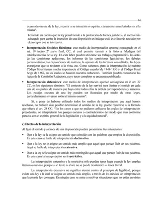 64 
expresión oscura de la ley, recurrir a su intención o espíritu, claramente manifestados en ella 
misma". 
Teniendo en cuenta que la ley penal tiende a la protección de bienes jurídicos, el medio más 
adecuado para captar la intención de una disposición es indagar cuál es el interés tutelado por 
el precepto que se interpreta. 
 Interpretación histórico-fidedigna: este medio de interpretación aparece consagrado en el 
art. 19 inciso 2º parte final, CC, el cual permite recurrir a la historia fidedigna del 
establecimiento de la ley. En esta labor pueden utilizarse los trabajos preparatorios, las actas 
de las comisiones redactoras, los informes de las comisiones legislativas, los debates 
parlamentarios, las exposiciones de motivos, la opinión de los técnicos consultados, las leyes 
extranjeras que se tuvieron a la vista, etc. Como sabemos, para la interpretación de nuestro 
Código Penal tienen mucha importancia el Código español de 1848-1850 y el Código Penal 
belga de 1867, en los cuales se basaron nuestros redactores. También pueden consultarse las 
Actas de la Comisión Redactora, cuyo texto completo se encuentra publicado. 
 Interpretación sistemática: este medio de interpretación aparece consagrado en el art. 22 
CC, en los siguientes términos: "El contexto de la ley servirá para ilustrar el sentido en cada 
una de sus partes, de manera que haya entre todas ellas la debida correspondencia y armonía. 
Los pasajes oscuros de una ley pueden ser ilustrados por medio de otras leyes, 
particularmente si versan sobre el mismo asunto". 
Si, a pesar de haberse utilizado todos los medios de interpretación que aquí hemos 
reseñado, no hubiere sido posible determinar el sentido de la ley, puede recurrirse a la fórmula 
que ofrece el art. 24 CC: “En los casos a que no pudieren aplicarse las reglas de interpretación 
precedentes, se interpretarán los pasajes oscuros o contradictorios del modo que más conforme 
parezca con el espíritu general de la legislación y a la equidad natural". 
c) Efectos de la interpretación 
Al fijar el sentido y alcance de una disposición pueden presentarse tres situaciones: 
 Que a la ley se le asigne un sentido que coincide con las palabras que emplea la disposición. 
En este caso se habla de interpretación declarativa. 
 Que a la ley se le asigne un sentido más amplio que aquel que parece fluir de sus palabras. 
Aquí se habla de interpretación extensiva. 
 Que a la ley se le asigne un sentido más restringido que aquel que parece fluir de sus palabras. 
En este caso la interpretación será restrictiva. 
La interpretación extensiva y la restrictiva sólo pueden tener lugar cuando la ley emplea 
términos oscuros, porque si el texto es claro no se puede desatender su tenor literal. 
La interpretación extensiva no significa atentar contra el principio de legalidad, porque 
existe una ley a la cual se asigna un sentido más amplio, a través de los medios de interpretación 
que la propia ley consagra. En ningún caso se entra a resolver situaciones que no están previstas 
 