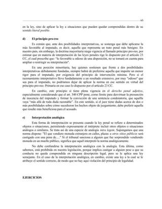 en la ley, sino de aplicar la ley a situaciones que pueden quedar comprendidas dentro de su 
sentido literal posible. 
d) El principio pro-reo 
Es común que, ante dos posibilidades interpretativas, se sostenga que debe aplicarse la 
más favorable al imputado, es decir, aquella que representa un trato penal más benigno. En 
nuestro país, sin embargo, la doctrina mayoritaria niega vigencia al llamado principio pro-reo, por 
estimar que en materia de interpretación de las leyes penales rige lo dispuesto por el artículo 23 
CC, el cual prescribe que: “lo favorable u odioso de una disposición, no se tomará en cuenta para 
ampliar o restringir su interpretación". 
En una posición minoritaria, hay quienes sostienen que frente a dos posibilidades 
interpretativas debidamente fundadas, siempre habrá de preferirse aquella que importe un menor 
rigor para el imputado, por exigencia del principio de intervención mínima. Pero si el 
razonamiento interpretativo lleva fundadamente a un resultado extensivo, por muy "odioso" que 
sea para el imputado, no podríamos dejar de aplicar la norma en ese sentido en virtud del 
principio pro-reo. Primaría en ese caso lo dispuesto por el artículo 23 CC. 
En cambio, este principio sí tiene plena vigencia en el derecho penal adjetivo, 
especialmente considerando que el art. 340 CPP pone, como límite para desvirtuar la presunción 
de inocencia del imputado y formar la convicción de una sentencia condenatoria, que aquélla 
vaya “más allá de toda duda razonable”. En este sentido, si el juez tiene dudas acerca de dos o 
más posibilidades sobre cómo sucedieron los hechos objeto de juzgamiento, debe preferir aquella 
que resulte más beneficiosa para el acusado. 
e) Interpretación analógica 
Esta forma de interpretación se presenta cuando la ley penal se refiere a determinados 
objetos o situaciones, permitiendo expresamente al intérprete incluir otros objetos o situaciones 
análogos o similares. Se trata así de una especie de analogía intra legem. Supongamos que una 
norma dispone: "El que vendiere moneda extranjera en calles, plazas u otros sitios públicos será 
castigado con una pena de....." Si el tribunal sanciona a alguien que fue sorprendido vendiendo 
moneda en un muelle público, significa que aquél interpretó la norma analógicamente. 
No debe confundirse la interpretación analógica con la analogía. Esta última, como 
sabemos, está prohibida en nuestra legislación, porque implica castigar a alguien pese a que su 
conducta no queda comprendida en ninguna descripción legal, pero se le aplica una ley 
semejante. En el caso de la interpretación analógica, en cambio, existe una ley a la cual se le 
atribuye el sentido correcto, de modo que no hay aquí violación del principio de legalidad. 
EJERCICIOS 
65 
 