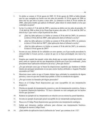 1. Un delito se comete el 30 de agosto de 2005. El 30 de agosto de 2004 se había dictado 
una ley que castigaba ese hecho con tres años de presidio. El 30 de agosto de 2006 se 
dicta una ley que eleva la pena a cinco años. La sentencia se dicta el 30 de octubre de 
2006. ¿Qué pena tendría que aplicar el tribunal? ¿Qué efecto le estaría dando a la ley que 
contempla esa pena? 
2. La ley A se dictó el 15 de abril de 2005 y sanciona un delito con tres años de presidio. El 
15 de abril de 2006 se dicta la ley B que baja la pena a dos años. El 15 de abril de 2007 se 
dicta la ley C que vuelve a fijar la pena de tres años. 
a) ¿Qué ley debe aplicarse si el delito se comete el 30 de abril de 2005 y la sentencia 
se dicta el 30 de abril de 2006? ¿Qué aplicación daría el tribunal a esa ley? 
b) ¿Qué ley debe aplicarse si el delito se comete el 30 de abril de 2005 y la sentencia 
se dicta el 30 de abril de 2007? ¿Qué aplicación daría el tribunal a esa ley? 
c) ¿Qué ley debe aplicarse si el delito se comete el 30 de abril de 2007 y la sentencia 
se dicta el 30 de agosto de 2007? 
3. Inventa un caso, distinto de los señalados en estos apuntes, en el que resulte procedente la 
retroactividad in bonam partem, a pesar de que no se haya promulgado una nueva ley 
penal. 
4. Imagina que cuando han pasado veinte años desde que un sujeto terminó de cumplir una 
pena, entra en vigencia una ley que despenaliza el hecho por el que fue condenado. ¿Sería 
procedente hacer aplicación retroactiva de la ley? ¿Para qué efectos? 
5 ¿En qué principio crees que se basan las disposiciones españolas que fundaron el fallido 
intento por perseguir penalmente en ese país ciertos hechos atribuidos a Augusto Pinochet 
ejecutados en Chile? 
6. Menciona casos reales en que el Estado chileno haya solicitado la extradición de alguna 
persona y casos en que otro Estado haya pedido a Chile la extradición de alguien. 
7. ¿Por qué existen los llamados privilegios procesales? 
8. Busca en el Código Penal disposiciones que sean susceptibles de una interpretación 
progresiva. 
9. Efectúa un ejemplo de interpretación extensiva y otro de interpretación restrictiva, frente a 
la siguiente disposición hipotética: "El loco o demente no será castigado por los hechos 
ilícitos que ejecutare". 
10. Redacta un ejemplo de ley interpretativa en relación con esa misma ley penal hipotética. 
11. Inventa un ejemplo de precepto penal susceptible de ser interpretado analógicamente. 
12. Busca en el Código Penal disposiciones que permiten una interpretación analógica. 
13. Señala qué elementos podrían utilizarse para efectuar una interpretación histórico-fidedigna 
de nuestro Código Penal. 
14. 14. ¿Qué ámbito de aplicación tiene la definición de "arma" que contiene el art. 132? 
66 
 
