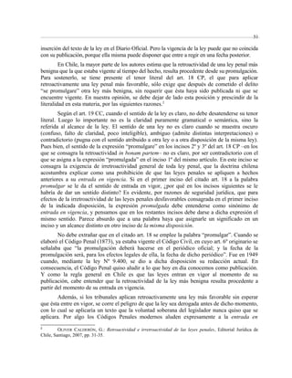 51 
inserción del texto de la ley en el Diario Oficial. Pero la vigencia de la ley puede que no coincida 
con su publicación, porque ella misma puede disponer que entre a regir en una fecha posterior. 
En Chile, la mayor parte de los autores estima que la retroactividad de una ley penal más 
benigna que la que estaba vigente al tiempo del hecho, resulta procedente desde su promulgación. 
Para sostenerlo, se tiene presente el tenor literal del art. 18 CP, el que para aplicar 
retroactivamente una ley penal más favorable, sólo exige que después de cometido el delito 
“se promulgare” otra ley más benigna, sin requerir que ésta haya sido publicada ni que se 
encuentre vigente. En nuestra opinión, se debe dejar de lado esta posición y prescindir de la 
literalidad en esta materia, por las siguientes razones.2 
Según el art. 19 CC, cuando el sentido de la ley es claro, no debe desatenderse su tenor 
literal. Luego lo importante no es la claridad puramente gramatical o semántica, sino la 
referida al alcance de la ley. El sentido de una ley no es claro cuando se muestra oscuro 
(confuso, falto de claridad, poco inteligible), ambiguo (admite distintas interpretaciones) o 
contradictorio (pugna con el sentido atribuido a otra ley o a otra disposición de la misma ley). 
Pues bien, el sentido de la expresión “promulgare” en los incisos 2º y 3º del art. 18 CP –en los 
que se consagra la retroactividad in bonam partem– no es claro, por ser contradictorio con el 
que se asigna a la expresión “promulgada” en el inciso 1º del mismo artículo. En este inciso se 
consagra la exigencia de irretroactividad general de toda ley penal, que la doctrina chilena 
acostumbra explicar como una prohibición de que las leyes penales se apliquen a hechos 
anteriores a su entrada en vigencia. Si en el primer inciso del citado art. 18 a la palabra 
promulgar se le da el sentido de entrada en vigor, ¿por qué en los incisos siguientes se le 
habría de dar un sentido distinto? Es evidente, por razones de seguridad jurídica, que para 
efectos de la irretroactividad de las leyes penales desfavorables consagrada en el primer inciso 
de la indicada disposición, la expresión promulgada debe entenderse como sinónimo de 
entrada en vigencia, y pensamos que en los restantes incisos debe darse a dicha expresión el 
mismo sentido. Parece absurdo que a una palabra haya que asignarle un significado en un 
inciso y un alcance distinto en otro inciso de la misma disposición. 
No debe extrañar que en el citado art. 18 se emplee la palabra “promulgar”. Cuando se 
elaboró el Código Penal (1873), ya estaba vigente el Código Civil, en cuyo art. 6º originario se 
señalaba que “la promulgación deberá hacerse en el periódico oficial; y la fecha de la 
promulgación será, para los efectos legales de ella, la fecha de dicho periódico”. Fue en 1949 
cuando, mediante la ley Nº 9.400, se dio a dicha disposición su redacción actual. En 
consecuencia, el Código Penal quiso aludir a lo que hoy en día conocemos como publicación. 
Y como la regla general en Chile es que las leyes entran en vigor al momento de su 
publicación, cabe entender que la retroactividad de la ley más benigna resulta procedente a 
partir del momento de su entrada en vigencia. 
Además, si los tribunales aplican retroactivamente una ley más favorable sin esperar 
que ésta entre en vigor, se corre el peligro de que la ley sea derogada antes de dicho momento, 
con lo cual se aplicaría un texto que la voluntad soberana del legislador nunca quiso que se 
aplicara. Por algo los Códigos Penales modernos aluden expresamente a la entrada en 
2 OLIVER CALDERÓN, G.: Retroactividad e irretroactividad de las leyes penales, Editorial Jurídica de 
Chile, Santiago, 2007, pp. 31-35. 
 