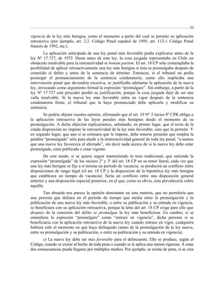 52 
vigencia de la ley más benigna, como el momento a partir del cual se permite su aplicación 
retroactiva (por ejemplo, art. 2.2. Código Penal español de 1995, art. 112-1 Código Penal 
francés de 1992, etc.). 
La aplicación anticipada de una ley penal más favorable podía explicarse antes de la 
ley Nº 17.727, de 1972. Hasta antes de esta ley, la cosa juzgada representaba en Chile un 
obstáculo insalvable para la retroactividad in bonam partem. El art. 18 CP sólo contemplaba la 
posibilidad de aplicar retroactivamente una ley más benigna si ésta se promulgaba después de 
cometido el delito y antes de la sentencia de término. Entonces, si el tribunal no podía 
postergar el pronunciamiento de la sentencia condenatoria, como ello implicaba una 
intervención penal que devendría excesiva, se justificaba adelantar la aplicación de la nueva 
ley, invocando como argumento formal la expresión “promulgare”. Sin embargo, a partir de la 
ley Nº 17.727 este proceder perdió su justificación, porque la cosa juzgada dejó de ser una 
valla insalvable. Si la nueva ley más favorable entra en vigor después de la sentencia 
condenatoria firme, el tribunal que la haya pronunciado debe aplicarla y modificar su 
sentencia. 
Se podría objetar nuestra opinión, afirmando que el art. 19 Nº 3 inciso 8º CPR obliga a 
la aplicación retroactiva de las leyes penales más benignas desde el momento de su 
promulgación. A dicha objeción replicaríamos, señalando, en primer lugar, que el texto de la 
citada disposición no impone la retroactividad de la ley más favorable, sino que la permite. Y 
en segundo lugar, que aun si se estimara que la impone, debe tenerse presente que emplea la 
palabra “promulgada” sólo para aludir a la irretroactividad general de toda ley penal, “a menos 
que una nueva ley favorezca al afectado”, sin decir nada acerca de si la nueva ley debe estar 
promulgada, estar publicada o estar vigente. 
De este modo, si se quiere seguir manteniendo la tesis tradicional, que entiende la 
expresión “promulgada” de los incisos 2º y 3º del art. 18 CP en su tenor literal, cada vez que 
una ley más benigna se fije a sí misma un período de vacancia, se producirá un conflicto entre 
disposiciones de rango legal (el art. 18 CP y la disposición de la hipotética ley más benigna 
que establezca un tiempo de vacancia). Sería un conflicto entre una disposición general 
anterior y una disposición especial posterior, en el que, como es obvio, ésta prevalecería sobre 
aquélla. 
Tan absurda nos parece la opinión dominante en esta materia, que no permitiría que 
una persona que delinca en el período de tiempo que media entre la promulgación y la 
publicación de una nueva ley más favorable, o entre su publicación y su entrada en vigencia, 
se beneficiara con su aplicación retroactiva, porque la letra del art. 18 CP exige para ello que 
después de la comisión del delito se promulgue la ley más beneficiosa. En cambio, si se 
entendiera la expresión “promulgare” como “entrare en vigencia”, dicha persona sí se 
beneficiaría con la aplicación retroactiva de la nueva ley cuando entrase en vigor, cualquiera 
hubiera sido el momento en que haya delinquido (antes de la promulgación de la ley nueva, 
entre su promulgación y su publicación, o entre su publicación y su entrada en vigencia). 
c) La nueva ley debe ser más favorable para el delincuente. Ello se produce, según el 
Código, cuando se exime al hecho de toda pena o cuando se le aplica una menos rigurosa. A estas 
dos consecuencias puede llegarse por múltiples medios. Por ejemplo, se exime de pena, si se crea 
 