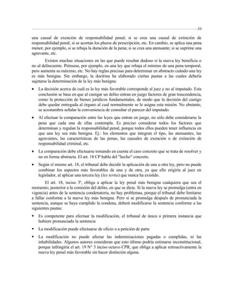 53 
una causal de exención de responsabilidad penal; si se crea una causal de extinción de 
responsabilidad penal; si se acortan los plazos de prescripción, etc. En cambio, se aplica una pena 
menor, por ejemplo, si se rebaja la duración de la pena; si se crea una atenuante; si se suprime una 
agravante, etc. 
Existen muchas situaciones en las que puede resultar dudoso si la nueva ley beneficia o 
no al delincuente. Piénsese, por ejemplo, en una ley que rebaja el mínimo de una pena temporal, 
pero aumenta su máximo, etc. No hay reglas precisas para determinar en abstracto cuándo una ley 
es más benigna. Sin embargo, la doctrina ha elaborado ciertas pautas a las cuales debería 
sujetarse la determinación de la ley más benigna: 
· La decisión acerca de cuál es la ley más favorable corresponde al juez y no al imputado. Esta 
conclusión se basa en que al castigar un delito entran en juego factores de gran trascendencia, 
como la protección de bienes jurídicos fundamentales, de modo que la decisión del castigo 
debe quedar entregada al órgano al cual normalmente se le asigna esta misión. No obstante, 
se acostumbra señalar la conveniencia de consultar el parecer del imputado. 
· Al efectuar la comparación entre las leyes que entran en juego, no sólo debe considerarse la 
pena que cada una de ellas contempla. Es preciso considerar todos los factores que 
determinan y regulan la responsabilidad penal, porque todos ellos pueden tener influencia en 
que una ley sea más benigna. Ej.: los elementos que integran el tipo, las atenuantes, las 
agravantes, las características de las penas, las causales de exención o de extinción de 
responsabilidad criminal, etc. 
· La comparación debe efectuarse tomando en cuenta el caso concreto que se trata de resolver y 
no en forma abstracta. El art. 18 CP habla del "hecho" concreto. 
· Según el mismo art. 18, el tribunal debe decidir la aplicación de una u otra ley, pero no puede 
combinar los aspectos más favorables de una y de otra, ya que ello erigiría al juez en 
legislador, al aplicar una tercera ley (lex tertia) que nunca ha existido. 
El art. 18, inciso 3º, obliga a aplicar la ley penal más benigna cualquiera que sea el 
momento, posterior a la comisión del delito, en que se dicte. Si la nueva ley se promulga (entra en 
vigencia) antes de la sentencia condenatoria, no hay problemas, porque el tribunal debe limitarse 
a fallar conforme a la nueva ley más benigna. Pero si se promulga después de pronunciada la 
sentencia, aunque se haya cumplido la condena, deberá modificarse la sentencia conforme a las 
siguientes pautas: 
 Es competente para efectuar la modificación, el tribunal de única o primera instancia que 
hubiere pronunciado la sentencia 
 La modificación puede efectuarse de oficio o a petición de parte 
 La modificación no puede afectar las indemnizaciones pagadas o cumplidas, ni las 
inhabilidades. Algunos autores consideran que esto último podría estimarse inconstitucional, 
porque infringiría el art. 19 N° 3 inciso octavo CPR, que obliga a aplicar retroactivamente la 
nueva ley penal más favorable sin hacer distinción alguna. 
 