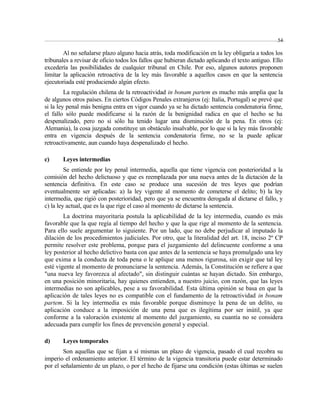 54 
Al no señalarse plazo alguno hacia atrás, toda modificación en la ley obligaría a todos los 
tribunales a revisar de oficio todos los fallos que hubieran dictado aplicando el texto antiguo. Ello 
excedería las posibilidades de cualquier tribunal en Chile. Por eso, algunos autores proponen 
limitar la aplicación retroactiva de la ley más favorable a aquellos casos en que la sentencia 
ejecutoriada esté produciendo algún efecto. 
La regulación chilena de la retroactividad in bonam partem es mucho más amplia que la 
de algunos otros países. En ciertos Códigos Penales extranjeros (ej: Italia, Portugal) se prevé que 
si la ley penal más benigna entra en vigor cuando ya se ha dictado sentencia condenatoria firme, 
el fallo sólo puede modificarse si la razón de la benignidad radica en que el hecho se ha 
despenalizado, pero no si sólo ha tenido lugar una disminución de la pena. En otros (ej: 
Alemania), la cosa juzgada constituye un obstáculo insalvable, por lo que si la ley más favorable 
entra en vigencia después de la sentencia condenatoria firme, no se la puede aplicar 
retroactivamente, aun cuando haya despenalizado el hecho. 
c) Leyes intermedias 
Se entiende por ley penal intermedia, aquella que tiene vigencia con posterioridad a la 
comisión del hecho delictuoso y que es reemplazada por una nueva antes de la dictación de la 
sentencia definitiva. En este caso se produce una sucesión de tres leyes que podrían 
eventualmente ser aplicadas: a) la ley vigente al momento de cometerse el delito; b) la ley 
intermedia, que rigió con posterioridad, pero que ya se encuentra derogada al dictarse el fallo, y 
c) la ley actual, que es la que rige el caso al momento de dictarse la sentencia. 
La doctrina mayoritaria postula la aplicabilidad de la ley intermedia, cuando es más 
favorable que la que regía al tiempo del hecho y que la que rige al momento de la sentencia. 
Para ello suele argumentar lo siguiente. Por un lado, que no debe perjudicar al imputado la 
dilación de los procedimientos judiciales. Por otro, que la literalidad del art. 18, inciso 2º CP 
permite resolver este problema, porque para el juzgamiento del delincuente conforme a una 
ley posterior al hecho delictivo basta con que antes de la sentencia se haya promulgado una ley 
que exima a la conducta de toda pena o le aplique una menos rigurosa, sin exigir que tal ley 
esté vigente al momento de pronunciarse la sentencia. Además, la Constitución se refiere a que 
"una nueva ley favorezca al afectado", sin distinguir cuántas se hayan dictado. Sin embargo, 
en una posición minoritaria, hay quienes entienden, a nuestro juicio, con razón, que las leyes 
intermedias no son aplicables, pese a su favorabilidad. Esta última opinión se basa en que la 
aplicación de tales leyes no es compatible con el fundamento de la retroactividad in bonam 
partem. Si la ley intermedia es más favorable porque disminuye la pena de un delito, su 
aplicación conduce a la imposición de una pena que es ilegítima por ser inútil, ya que 
conforme a la valoración existente al momento del juzgamiento, su cuantía no se considera 
adecuada para cumplir los fines de prevención general y especial. 
d) Leyes temporales 
Son aquellas que se fijan a sí mismas un plazo de vigencia, pasado el cual recobra su 
imperio el ordenamiento anterior. El término de la vigencia transitoria puede estar determinado 
por el señalamiento de un plazo, o por el hecho de fijarse una condición (estas últimas se suelen 
 