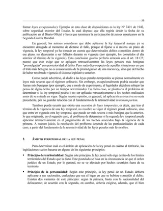55 
llamar leyes excepcionales). Ejemplo de esta clase de disposiciones es la ley Nº 7401 de 1942, 
sobre seguridad exterior del Estado, la cual dispuso que ella regiría desde la fecha de su 
publicación en el Diario Oficial y hasta que terminara la participación de países americanos en la 
Segunda Guerra Mundial. 
En general, los autores consideran que debe aplicarse la ley temporal aunque ya se 
encuentre derogada al momento de dictarse el fallo, porque al fijarse a sí misma un plazo de 
vigencia, la ley temporal ya ha tomado en cuenta que determinados delitos cometidos dentro de 
ese plazo, no alcanzarán a ser fallados durante su vigencia (por ejemplo, los cometidos el día 
anterior al término de la vigencia). Esta conclusión guarda perfecta armonía con el art. 18 CP, 
puesto que éste exige que se apliquen retroactivamente las leyes penales más benignas 
"promulgadas" con posterioridad al delito. Pero nada dice respecto de aquellas situaciones en que 
el trato más benigno no es consecuencia de la promulgación de una nueva ley, sino que del hecho 
de haber recobrado vigencia el sistema legislativo anterior. 
Como puede advertirse, al aludir a las leyes penales temporales se piensa normalmente en 
leyes más severas que el régimen ordinario. Sin embargo, excepcionalmente podría suceder que 
fueran más benignas (por ejemplo, que a modo de experimento, el legislador decidiera rebajar las 
penas de algún delito por un tiempo determinado). En dicho caso, se plantearía el problema de 
determinar si la ley temporal podría o no ser aplicada retroactivamente a los hechos realizados 
antes de su entrada en vigor. Según nuestra opinión, en general, tal aplicación retroactiva no sería 
procedente, por no guardar relación con el fundamento de la retroactividad in bonam partem. 
También puede ocurrir que exista una sucesión de leyes temporales, es decir, que tras el 
término de la vigencia de una ley temporal, no recobre su vigor el régimen penal ordinario, sino 
que entre en vigencia otra ley temporal, que puede ser más severa o más benigna que la anterior, 
lo que originaría, en el segundo caso, el problema de determinar si la segunda ley temporal puede 
aplicarse retroactivamente en el juzgamiento de los hechos acaecidos bajo la vigencia de la 
primera. A nuestro juicio, la resolución del problema depende de las particularidades de cada 
caso, a partir del fundamento de la retroactividad de las leyes penales más favorables. 
2. ÁMBITO TERRITORIAL DE LA LEY PENAL 
Para determinar cuál es el ámbito de aplicación de la ley penal en cuanto al territorio, las 
legislaciones suelen basarse en alguno de los siguientes principios: 
 Principio de territorialidad: Según este principio, la ley penal sólo rige dentro de los límites 
territoriales del Estado que la dictó. Este postulado se basa en la circunstancia de que el orden 
jurídico de un Estado, por lo general, no se ve afectado por hechos ocurridos fuera de su 
territorio. 
 Principio de la personalidad: Según este principio, la ley penal de un Estado debiera 
aplicarse a sus nacionales, cualquiera que sea el lugar en que se hubiere cometido el delito. 
Existen dos variantes de este principio: según la primera, basta con la nacionalidad del 
delincuente; de acuerdo con la segunda, en cambio, debería exigirse, además, que el bien 
 