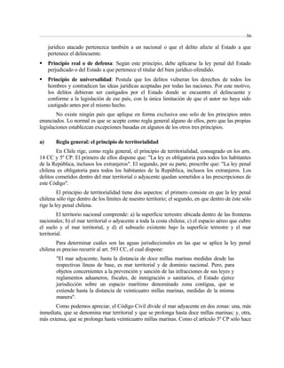 56 
jurídico atacado pertenezca también a un nacional o que el delito afecte al Estado a que 
pertenece el delincuente. 
 Principio real o de defensa: Según este principio, debe aplicarse la ley penal del Estado 
perjudicado o del Estado a que pertenece el titular del bien jurídico ofendido. 
 Principio de universalidad: Postula que los delitos vulneran los derechos de todos los 
hombres y contradicen las ideas jurídicas aceptadas por todas las naciones. Por este motivo, 
los delitos debieran ser castigados por el Estado donde se encuentra el delincuente y 
conforme a la legislación de ese país, con la única limitación de que el autor no haya sido 
castigado antes por el mismo hecho. 
No existe ningún país que aplique en forma exclusiva uno solo de los principios antes 
enunciados. Lo normal es que se acepte como regla general alguno de ellos, pero que las propias 
legislaciones establezcan excepciones basadas en algunos de los otros tres principios. 
a) Regla general: el principio de territorialidad 
En Chile rige, como regla general, el principio de territorialidad, consagrado en los arts. 
14 CC y 5º CP. El primero de ellos dispone que: "La ley es obligatoria para todos los habitantes 
de la República, inclusos los extranjeros". El segundo, por su parte, prescribe que: "La ley penal 
chilena es obligatoria para todos los habitantes de la República, inclusos los extranjeros. Los 
delitos cometidos dentro del mar territorial o adyacente quedan sometidos a las prescripciones de 
este Código". 
El principio de territorialidad tiene dos aspectos: el primero consiste en que la ley penal 
chilena sólo rige dentro de los límites de nuestro territorio; el segundo, en que dentro de éste sólo 
rige la ley penal chilena. 
El territorio nacional comprende: a) la superficie terrestre ubicada dentro de las fronteras 
nacionales; b) el mar territorial o adyacente a toda la costa chilena; c) el espacio aéreo que cubre 
el suelo y el mar territorial, y d) el subsuelo existente bajo la superficie terrestre y el mar 
territorial. 
Para determinar cuáles son las aguas jurisdiccionales en las que se aplica la ley penal 
chilena es preciso recurrir al art. 593 CC, el cual dispone: 
"El mar adyacente, hasta la distancia de doce millas marinas medidas desde las 
respectivas líneas de base, es mar territorial y de dominio nacional. Pero, para 
objetos concernientes a la prevención y sanción de las infracciones de sus leyes y 
reglamentos aduaneros, fiscales, de inmigración o sanitarios, el Estado ejerce 
jurisdicción sobre un espacio marítimo denominado zona contigua, que se 
extiende hasta la distancia de veinticuatro millas marinas, medidas de la misma 
manera". 
Como podemos apreciar, el Código Civil divide el mar adyacente en dos zonas: una, más 
inmediata, que se denomina mar territorial y que se prolonga hasta doce millas marinas; y, otra, 
más extensa, que se prolonga hasta veinticuatro millas marinas. Como el artículo 5º CP sólo hace 
 