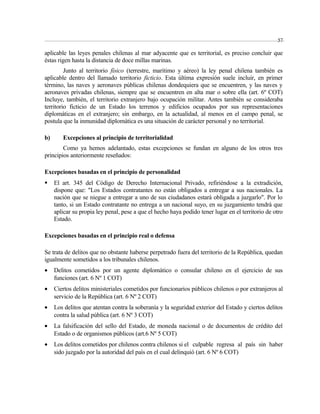 aplicable las leyes penales chilenas al mar adyacente que es territorial, es preciso concluir que 
éstas rigen hasta la distancia de doce millas marinas. 
Junto al territorio físico (terrestre, marítimo y aéreo) la ley penal chilena también es 
aplicable dentro del llamado territorio ficticio. Esta última expresión suele incluir, en primer 
término, las naves y aeronaves públicas chilenas dondequiera que se encuentren, y las naves y 
aeronaves privadas chilenas, siempre que se encuentren en alta mar o sobre ella (art. 6º COT) 
Incluye, también, el territorio extranjero bajo ocupación militar. Antes también se consideraba 
territorio ficticio de un Estado los terrenos y edificios ocupados por sus representaciones 
diplomáticas en el extranjero; sin embargo, en la actualidad, al menos en el campo penal, se 
postula que la inmunidad diplomática es una situación de carácter personal y no territorial. 
b) Excepciones al principio de territorialidad 
Como ya hemos adelantado, estas excepciones se fundan en alguno de los otros tres 
principios anteriormente reseñados: 
Excepciones basadas en el principio de personalidad 
 El art. 345 del Código de Derecho Internacional Privado, refiriéndose a la extradición, 
dispone que: "Los Estados contratantes no están obligados a entregar a sus nacionales. La 
nación que se niegue a entregar a uno de sus ciudadanos estará obligada a juzgarlo". Por lo 
tanto, si un Estado contratante no entrega a un nacional suyo, en su juzgamiento tendrá que 
aplicar su propia ley penal, pese a que el hecho haya podido tener lugar en el territorio de otro 
Estado. 
Excepciones basadas en el principio real o defensa 
Se trata de delitos que no obstante haberse perpetrado fuera del territorio de la República, quedan 
igualmente sometidos a los tribunales chilenos. 
· Delitos cometidos por un agente diplomático o consular chileno en el ejercicio de sus 
funciones (art. 6 Nº 1 COT) 
· Ciertos delitos ministeriales cometidos por funcionarios públicos chilenos o por extranjeros al 
servicio de la República (art. 6 Nº 2 COT) 
· Los delitos que atentan contra la soberanía y la seguridad exterior del Estado y ciertos delitos 
contra la salud pública (art. 6 Nº 3 COT) 
· La falsificación del sello del Estado, de moneda nacional o de documentos de crédito del 
Estado o de organismos públicos (art.6 Nº 5 COT) 
· Los delitos cometidos por chilenos contra chilenos si el culpable regresa al país sin haber 
sido juzgado por la autoridad del país en el cual delinquió (art. 6 Nº 6 COT) 
57 
 