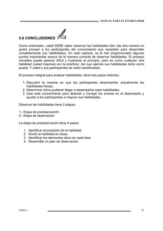MANUAL PARA EL ENTRENADOR
Fútbol 1 87
5.6 CONCLUSIONES
Como entrenador, usted DEBE saber observar las habilidades bien (de otra manera no
podrá proveer a los participantes del conocimiento que necesitan para desarrollar
completamente sus habilidades). En este capítulo, se le han proporcionado algunos
puntos importantes acerca de la manera correcta de observar habilidades. El proceso
completo puede parecer difícil y frustrante al principio, pero es como cualquier otra
habilidad (usted mejorará con la práctica). Así que ejercite sus habilidades tanto como
pueda. Y usted y sus participantes se verán beneficiados.
El proceso integral para analizar habilidades, tiene tres pasos distintos:
1. Descubrir la manera en que los participantes desempeñan actualmente las
habilidades físicas.
2. Determinar cómo pudieran llegar a desempeñar esas habilidades.
3. Usar este conocimiento para detectar y corregir los errores en el desempeño y
ayudar a los participantes a mejorar sus habilidades.
Observar las habilidades tiene 2 etapas:
1.- Etapa de preobservación
2.- Etapa de observación
La etapa de preobservación tiene 4 pasos:
1. Identificar el propósito de la habilidad.
2. Dividir la habilidad en fases.
3. Identificar los elementos clave en cada fase.
4. Desarrollar un plan de observación.
 