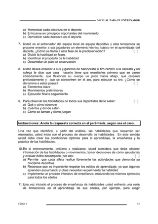 MANUAL PARA EL ENTRENADOR
Fútbol 1 93
a) Memorizar cada destreza en el deporte
b) Enfocarse en principios importantes del movimiento
c) Demostrar cada destreza en el deporte
7. Usted es el entrenador del equipo local de equipo deportivo y esta temporada se
propone enseñar a sus jugadores un elemento técnico básico en el aprendizaje del
deporte. ¿Cómo se llama a esta fase de la preobservación? ( )
a) Dividir la habilidad en fases
b) Identificar el propósito de la habilidad
c) Desarrollar un plan de observación
8. Usted desea enseñar a sus jugadores de baloncesto el tiro certero a la canasta y un
colega le dice que para hacerlo tiene que enseñarles primero que se paren
cómodamente, que flexionen su cuerpo un poco hacia abajo, que respiren
profundamente y que se concentren en el aro, para ejecutar su tiro. ¿Cómo se
denomina a estos pasos? ( )
a) Elementos clave
b) Movimientos preliminares
c) Ejecución final o seguimiento
9. Para observar las habilidades de todos sus deportistas debe saber: ( )
a) Qué y cómo observar
b) Cuántos y dónde están
c) Cómo se llaman y cómo juegan
Instrucciones: Anote la respuesta correcta en el paréntesis, según sea el caso.
Una vez que identificó, a partir del análisis, las habilidades que requerían ser
mejoradas, usted inicia con el proceso de desarrollo de habilidades. En este sentido
usted debe crear las condiciones óptimas para el aprendizaje, la enseñanza y la
práctica de las habilidades.
10.En el entrenamiento, próximo a realizarse, usted considera que debe obtener
información de las habilidades o movimientos, tomar decisiones de cómo ejecutarlas
y evaluar dicho desempeño, por ello: ( )
a) Permite que cada atleta realice libremente las actividades que demanda su
disciplina deportiva
b) Reconoce que es importante respetar los estilos de aprendizaje, ya que algunos
aprenden escuchando y otros necesitan experimentar la habilidad
c) Implementa un proceso intensivo de enseñanza, realizando los mismos ejercicios
para todos los atletas
11.Una vez iniciado el proceso de enseñanza de habilidades usted enfrenta una serie
de limitaciones en el aprendizaje de sus atletas, por ejemplo, para elegir
 