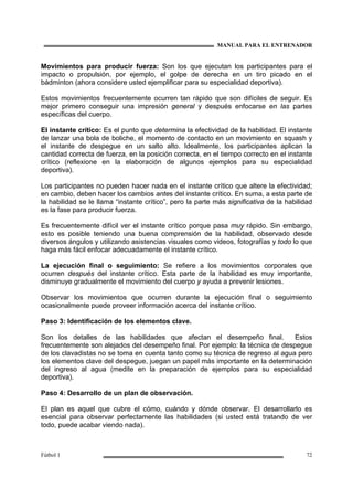 MANUAL PARA EL ENTRENADOR
Fútbol 1 72
Movimientos para producir fuerza: Son los que ejecutan los participantes para el
impacto o propulsión, por ejemplo, el golpe de derecha en un tiro picado en el
bádminton (ahora considere usted ejemplificar para su especialidad deportiva).
Estos movimientos frecuentemente ocurren tan rápido que son difíciles de seguir. Es
mejor primero conseguir una impresión general y después enfocarse en las partes
específicas del cuerpo.
El instante crítico: Es el punto que determina la efectividad de la habilidad. El instante
de lanzar una bola de boliche, el momento de contacto en un movimiento en squash y
el instante de despegue en un salto alto. Idealmente, los participantes aplican la
cantidad correcta de fuerza, en la posición correcta, en el tiempo correcto en el instante
crítico (reflexione en la elaboración de algunos ejemplos para su especialidad
deportiva).
Los participantes no pueden hacer nada en el instante crítico que altere la efectividad;
en cambio, deben hacer los cambios antes del instante crítico. En suma, a esta parte de
la habilidad se le llama “instante crítico”, pero la parte más significativa de la habilidad
es la fase para producir fuerza.
Es frecuentemente difícil ver el instante crítico porque pasa muy rápido. Sin embargo,
esto es posible teniendo una buena comprensión de la habilidad, observado desde
diversos ángulos y utilizando asistencias visuales como videos, fotografías y todo lo que
haga más fácil enfocar adecuadamente el instante crítico.
La ejecución final o seguimiento: Se refiere a los movimientos corporales que
ocurren después del instante crítico. Esta parte de la habilidad es muy importante,
disminuye gradualmente el movimiento del cuerpo y ayuda a prevenir lesiones.
Observar los movimientos que ocurren durante la ejecución final o seguimiento
ocasionalmente puede proveer información acerca del instante crítico.
Paso 3: Identificación de los elementos clave.
Son los detalles de las habilidades que afectan el desempeño final. Estos
frecuentemente son alejados del desempeño final. Por ejemplo: la técnica de despegue
de los clavadistas no se toma en cuenta tanto como su técnica de regreso al agua pero
los elementos clave del despegue, juegan un papel más importante en la determinación
del ingreso al agua (medite en la preparación de ejemplos para su especialidad
deportiva).
Paso 4: Desarrollo de un plan de observación.
El plan es aquel que cubre el cómo, cuándo y dónde observar. El desarrollarlo es
esencial para observar perfectamente las habilidades (si usted está tratando de ver
todo, puede acabar viendo nada).
 