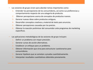 • Las sesiones de grupo sirven para abordar temas importantes como:
1. Entender las percepciones de los consumidores, así como sus preferencias y
comportamiento respecto de una categoría de producto.
2. Obtener percepciones acerca de conceptos de productos nuevos.
3. Generar nuevas ideas sobre productos antiguos.
4. Desarrollar conceptos creativos y material de texto para anuncios.
5. Obtener percepciones causadas por los precios.
6. Obtener la reacción preliminar del consumidor ante programas de marketing
específicos.
• Las aplicaciones metodológicas de las sesiones de grupo incluyen:
1. Definir un problema con mayor precisión.
2. Generar cursos de acción alternativos.
3. Establecer un enfoque para un problema.
4. Obtener información que sirva para estructurar cuestionarios para
consumidores.
5. Generar hipótesis que se sometan a prueba cuantitativamente.
6. Interpretar resultados cuantitativos obtenidos previamente.
 