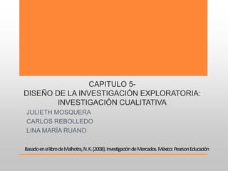 CAPITULO 5-
DISEÑO DE LA INVESTIGACIÓN EXPLORATORIA:
INVESTIGACIÓN CUALITATIVA
JULIETH MOSQUERA
CARLOS REBOLLEDO
LINA MARÍA RUANO
BasadoenellibrodeMalhotra,N.K.(2008).InvestigacióndeMercados.México:PearsonEducación
 
