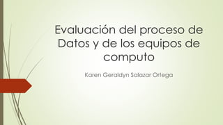Evaluación del proceso de
Datos y de los equipos de
computo
Karen Geraldyn Salazar Ortega
 
