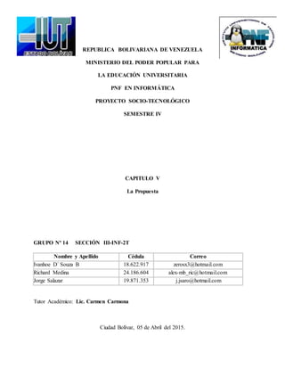 REPUBLICA BOLIVARIANA DE VENEZUELA
MINISTERIO DEL PODER POPULAR PARA
LA EDUCACIÓN UNIVERSITARIA
PNF EN INFORMÁTICA
PROYECTO SOCIO-TECNOLÓGICO
SEMESTRE IV
CAPITULO V
La Propuesta
GRUPO Nº 14 SECCIÓN III-INF-2T
Nombre y Apellido Cédula Correo
Ivanhoe D´ Souza B 18.622.917 zerosx3@hotmail.com
Richard Medina 24.186.604 alex-mb_ric@hotmail.com
Jorge Salazar 19.871.353 j.jsaro@hotmail.com
Tutor Académico: Lic. Carmen Carmona
Ciudad Bolívar, 05 de Abril del 2015.
 