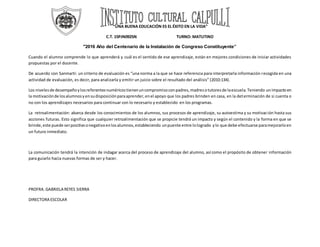 “UNA BUENA EDUCACIÓN ES EL ÉXITO EN LA VIDA”
C.T. 15PJN0925N TURNO: MATUTINO
"2016 Año del Centenario de la Instalación de Congreso Constituyente”
Cuando el alumno comprende lo que aprenderá y cuál es el sentido de ese aprendizaje, están en mejores condiciones de iniciar actividades
propuestas por el docente.
De acuerdo con Sanmarti: un criterio de evaluación es “una norma a la que se hace referencia para interpretarla información recogida en una
actividad de evaluación, es decir, para analizarla y emitir un juicio sobre el resultado del análisis” (2010:134).
Los nivelesde desempeñoylosreferentesnuméricostienenuncompromisoconpadres,madresotutoresde laescuela.Teniendo unimpactoen
la motivaciónde losalumnosyensudisposiciónparaaprender,enel apoyo que los padres brinden en casa, en la determinación de si cuenta o
no con los aprendizajes necesarios para continuar con lo necesario y establecido en los programas.
La retroalimentación: abarca desde los conocimientos de los alumnos, sus procesos de aprendizaje, su autoestima y su motivación hasta sus
acciones futuras. Esto significa que cualquier retroalimentación que se propicie tendrá un impacto y según el contenido y la forma en que se
brinde,este puede serpositivoonegativoenlosalumnos,estableciendo unpuente entre lologrado ylo que debe efectuarse paramejorarloen
un futuro inmediato.
La comunicación tendrá la intención de indagar acerca del proceso de aprendizaje del alumno, así como el propósito de obtener información
para guiarlo hacia nuevas formas de ser y hacer.
PROFRA.GABRIELA REYES SIERRA
DIRECTORA ESCOLAR
 