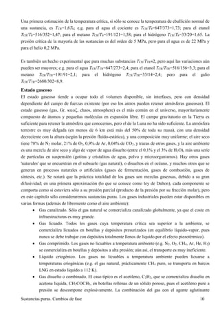 Sustancias puras. Cambios de fase 10
Una primera estimación de la temperatura crítica, si sólo se conoce la temperatura de ebullición normal de
una sustancia, es TCR=1,6Tb; e.g. para el agua el cociente es TCR/Tb=647/373=1,73; para el etanol
TCR/Tb=516/352=1,47; para el metano TCR/Tb=191/121=1,58; para el hidrógeno TCR/Tb=33/20=1,65. La
presión crítica de la mayoría de las sustancias es del orden de 5 MPa, pero para el agua es de 22 MPa y
para el helio 0,2 MPa.
Es también un hecho experimental que para muchas substancias TCR/TTR2, pero aquí las variaciones aún
pueden ser mayores; e.g. para el agua TCR/TTR=647/273=2,4; para el etanol TCR/TTR=516/156=3,3; para el
metano TCR/TTR=191/91=2,1; para el hidrógeno TCR/TTR=33/14=2,4; pero para el galio
TCR/TTR=2680/302=8,9.
Estado gaseoso
El estado gaseoso tiende a ocupar todo el volumen disponible, sin interfases, pero con densidad
dependiente del campo de fuerzas existente (por eso los astros pueden retener atmósferas gaseosas). El
estado gaseoso (gas, Gr. , chaos, atmosphere) es el más común en el universo, mayoritariamente
compuesto de átomos y pequeñas moléculas en expansión libre. El campo gravitatorio en la Tierra es
suficiente para retener la atmósfera que conocemos, pero el de la Luna no ha sido suficiente. La atmósfera
terrestre es muy delgada (en menos de 6 km está más del 50% de toda su masa), con una densidad
decreciente con la altura (según la presión fluido-estática), y una composición muy uniforme; el aire seco
tiene 78% de N2 molar, 21% de O2, 0,9% de Ar, 0,04% de CO2, y trazas de otros gases, y la aire ambiente
es una mezcla de aire seco y algo de vapor de agua disuelto (entre el 0,1% y el 3% de H2O), más una serie
de partículas en suspensión (gotitas y cristalitos de agua, polvo y microorganismos). Hay otros gases
'naturales' que se encuentran en el subsuelo (gas natural), o disueltos en el océano, y muchos otros que se
generan en procesos naturales o artificiales (gases de fermentación, gases de combustión, gases de
síntesis, etc.). Se notará que la práctica totalidad de los gases son mezclas gaseosas, debido a su gran
difusividad; en una primera aproximación (lo que se conoce como ley de Dalton), cada componente se
comporta como si estuviera sólo a su presión parcial (producto de la presión por su fracción molar), pero
en este capítulo sólo consideraremos sustancias puras. Los gases industriales pueden estar disponibles en
varias formas (además de libremente como el aire ambiente):
 Gas canalizado. Sólo el gas natural se comercializa canalizado globalmente, ya que el coste en
infraestructuras es muy grande.
 Gas licuado. Todos los gases cuya temperatura crítica sea superior a la ambiente, se
comercializa licuados en botellas y depósitos presurizados (en equilibrio líquido-vapor, pues
nunca se debe trabajar con depósitos totalmente llenos de líquido por el efecto piezotérmico).
 Gas comprimido. Los gases no licuables a temperatura ambiente (e.g. N2, O2, CH4, Ar, He, H2)
se comercializa en botellas y depósitos a alta presión; aún así, el transporte es muy ineficiente.
 Líquido criogénico. Los gases no licuables a temperatura ambiente pueden licuarse a
temperaturas criogénicas (e.g. el gas natural, prácticamente CH4 puro, se transporta en barcos
LNG en estado líquido a 112 K).
 Gas disuelto o combinado. El caso típico es el acetileno, C2H2, que se comercializa disuelto en
acetona líquida, CH3COCH3, en botellas rellenas de un sólido poroso, pues el acetileno puro a
presión se descompone explosivamente. La combinación del gas con el agente aglutinante
 