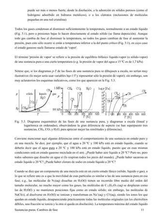Sustancias puras. Cambios de fase 11
puede ser más o menos fuerte, desde la disolución, a la adsorción en sólidos porosos (como el
hidrógeno adsorbido en hidruros metálicos), o a los clatratos (inclusiones de moléculas
pequeñas en una red cristalina).
Todos los gases condensan al disminuir suficientemente la temperatura, normalmente a un estado líquido
(Fig. 5.1), pero a presiones bajas lo hacen directamente al estado sólido (se llama deposición). Aunque
todo gas cambia de fase al disminuir la temperatura, no todos los gases cambian de fase al aumentar la
presión, pues esto sólo ocurre si están a temperatura inferior a la del punto crítico (Fig. 5.1), en cuyo caso
el estado gaseoso suele llamarse estado de 'vapor'.
El término 'presión de vapor' se refiere a la presión de equilibrio bifásico líquido-vapor (o sólido-vapor)
de una sustancia pura a una cierta temperatura (e.g. la presión de vapor del agua a 15 ºC es de 1,7 kPa).
Nótese que, si los diagramas p-T de las fases de una sustancia pura se dibujasen a escala, no serían muy
ilustrativos (lo mejor sería usar variables lnp-1/T y representar sólo la presión de vapor); sin embargo, son
muy aclaratorios los esquemas indicativos, como los que aparecen en la Fig. 5.3.
Fig. 5.3. Diagrama esquemático de las fases de una sustancia pura, y diagramas a escala (lineal y
logarítmica en ordenadas), observándose la gran diferencia de aspecto (se han superpuesto tres
sustancias, CH4, CO2 y H2O, para apreciar mejor las similitudes y diferencias).
Conviene mencionar aquí algunas diferencias entre el comportamiento de una sustancia en estado puro y
en una mezcla. Se dice, por ejemplo, que el agua a 20 ºC y 100 kPa está en estado líquido, cuando se
debería decir que el agua pura a 20 ºC y 100 kPa está en estado líquido, puesto que en esas mismas
condiciones está en estado gaseoso mezclada en el aire. ¿Puede haber aire líquido a 20 ºC? Puro no, pero
todos sabemos que disuelto en agua sí (lo respiran todos los peces del mundo). ¿Puede haber sacarosa en
estado líquido a 20 ºC? ¿Puede haber cloruro de sodio en estado líquido a 20 ºC?
Cuando se dice que un componente de una mezcla está en un cierto estado fásico (sólido, líquido o gas), a
lo que se refiere uno es a que la movilidad de esas partículas es similar a las de una sustancia pura en esa
fase; e.g., las moléculas de N2(aq) disueltas en H2O(l) tienen un recorrido libre medio del orden del
tamaño molecular, no mucho mayor como los gases; las moléculas de C12H22O11(aq) se desplazan como
las de H2O(l) y no mantienen posiciones fijas como en estado sólido; sin embargo, las moléculas de
NaCl(s), al disolverse en H2O(l) se ionizan y transforman en Na+
(aq) y Cl-
(aq), siendo los iones los que
quedan en estado líquido, desapareciendo prácticamente todas las moléculas originales (en los electrolitos
débiles, una fracción se ioniza y la otra sí queda en disolución). La temperatura máxima del estado líquido
 